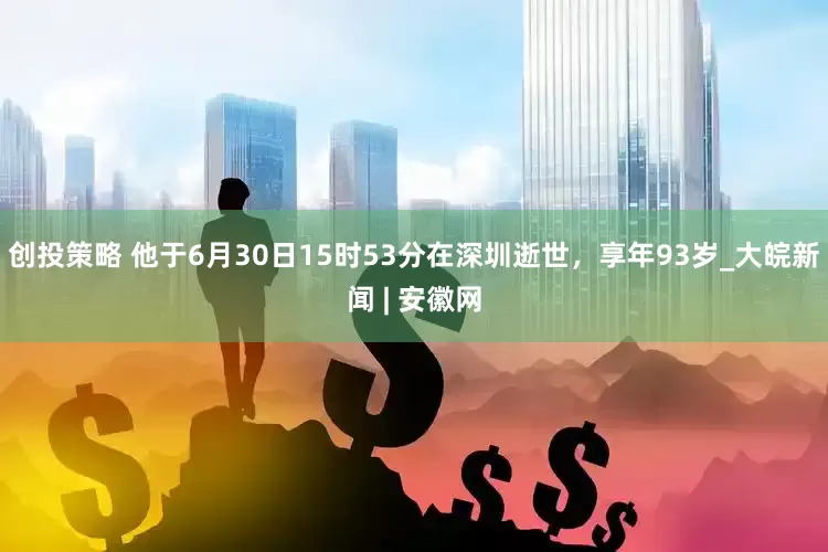 创投策略 他于6月30日15时53分在深圳逝世，享年93岁_大皖新闻 | 安徽网