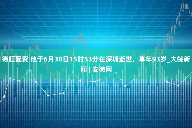 德旺配资 他于6月30日15时53分在深圳逝世，享年93岁_大皖新闻 | 安徽网