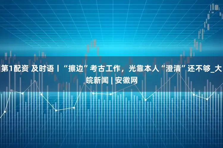 第1配资 及时语丨“擦边”考古工作，光靠本人“澄清”还不够_大皖新闻 | 安徽网