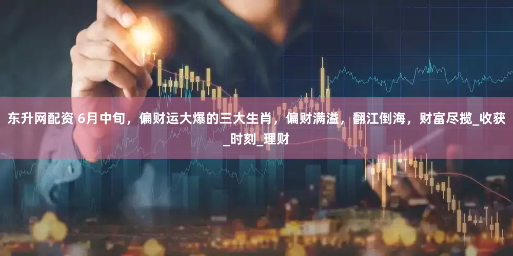 东升网配资 6月中旬，偏财运大爆的三大生肖，偏财满溢，翻江倒海，财富尽揽_收获_时刻_理财