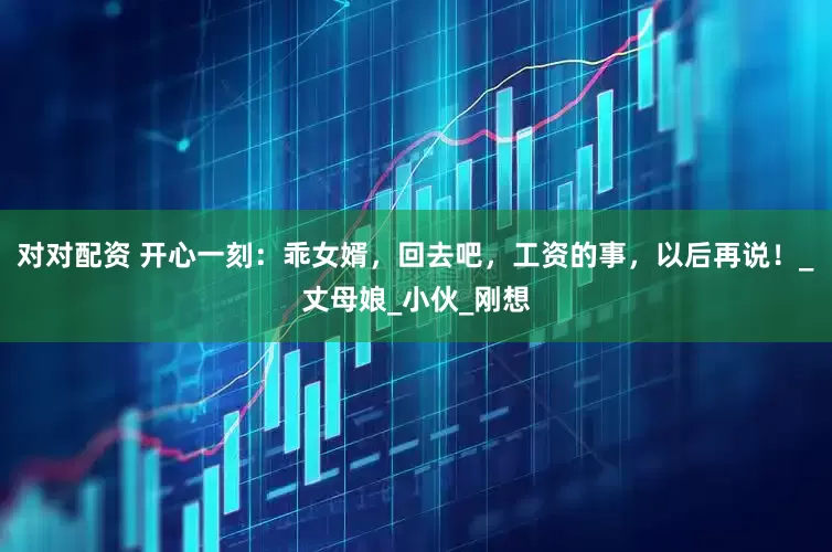 对对配资 开心一刻：乖女婿，回去吧，工资的事，以后再说！_丈母娘_小伙_刚想