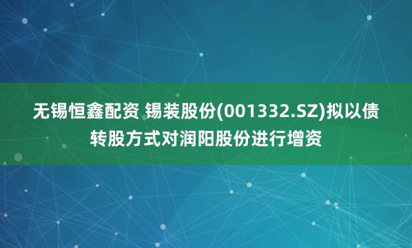 无锡恒鑫配资 锡装股份(001332.SZ)拟以债转股方式对润阳股份进行增资