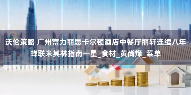 沃伦策略 广州富力丽思卡尔顿酒店中餐厅丽轩连续八年蝉联米其林指南一星_食材_黄尚烽_菜单