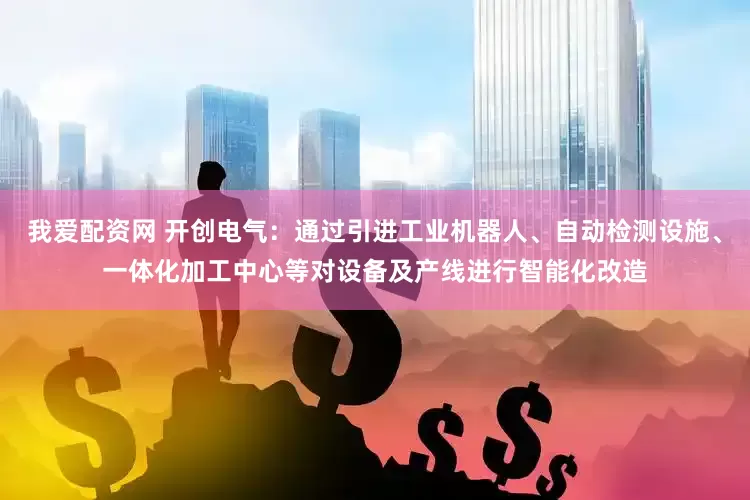 我爱配资网 开创电气：通过引进工业机器人、自动检测设施、一体化加工中心等对设备及产线进行智能化改造