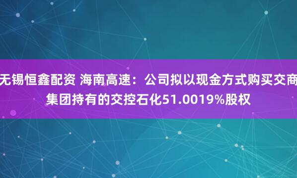 无锡恒鑫配资 海南高速：公司拟以现金方式购买交商集团持有的交控石化51.0019%股权