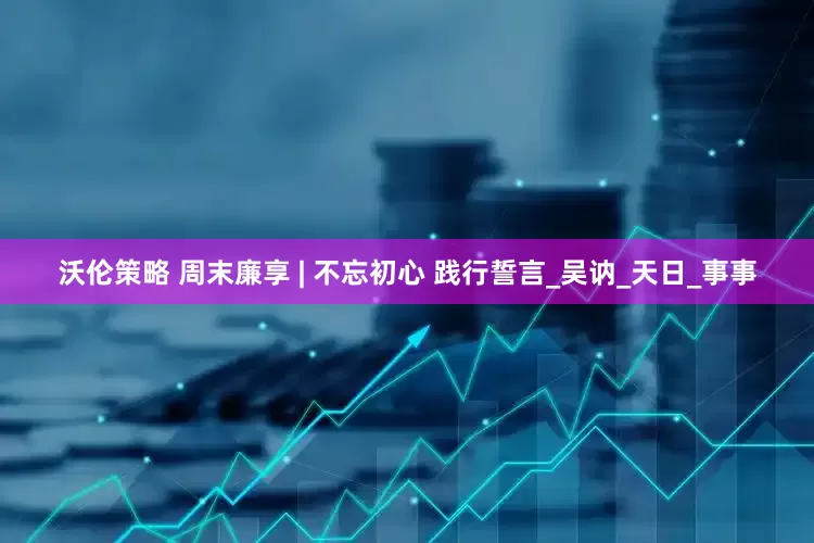 沃伦策略 周末廉享 | 不忘初心 践行誓言_吴讷_天日_事事