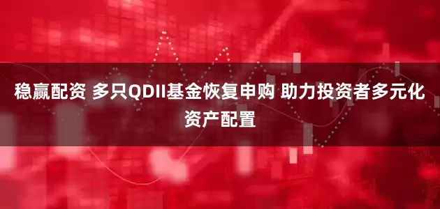 稳赢配资 多只QDII基金恢复申购 助力投资者多元化资产配置