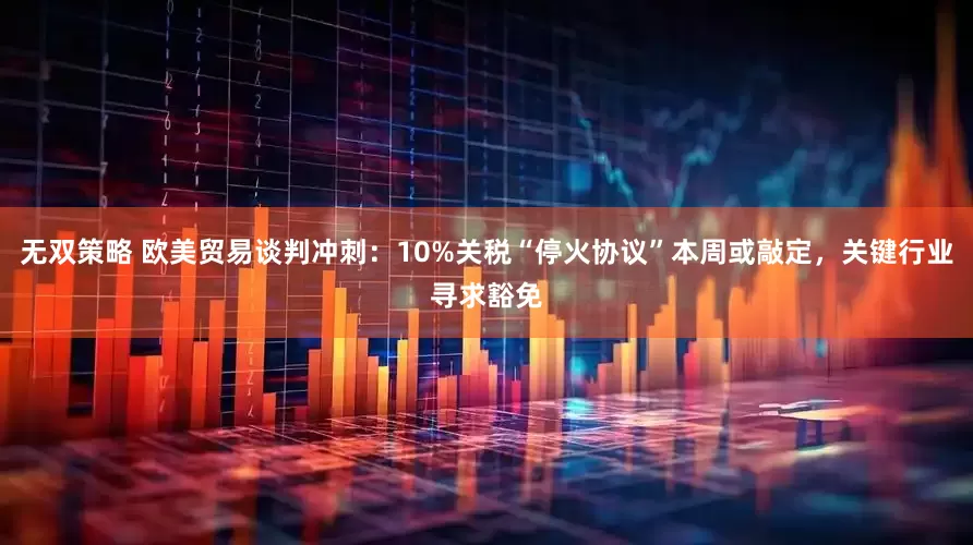 无双策略 欧美贸易谈判冲刺：10%关税“停火协议”本周或敲定，关键行业寻求豁免
