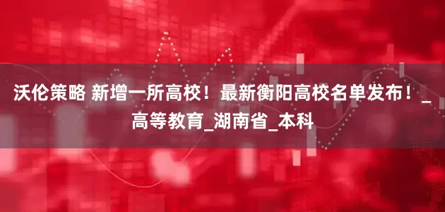 沃伦策略 新增一所高校！最新衡阳高校名单发布！_高等教育_湖南省_本科