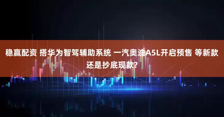 稳赢配资 搭华为智驾辅助系统 一汽奥迪A5L开启预售 等新款还是抄底现款?