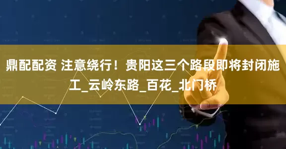 鼎配配资 注意绕行！贵阳这三个路段即将封闭施工_云岭东路_百花_北门桥