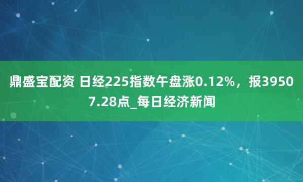 鼎盛宝配资 日经225指数午盘涨0.12%，报39507.28点_每日经济新闻