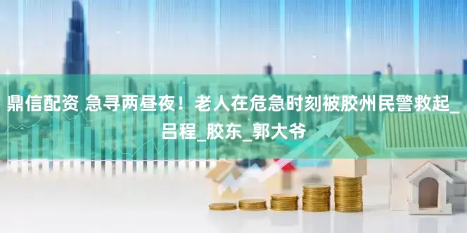 鼎信配资 急寻两昼夜！老人在危急时刻被胶州民警救起_吕程_胶东_郭大爷