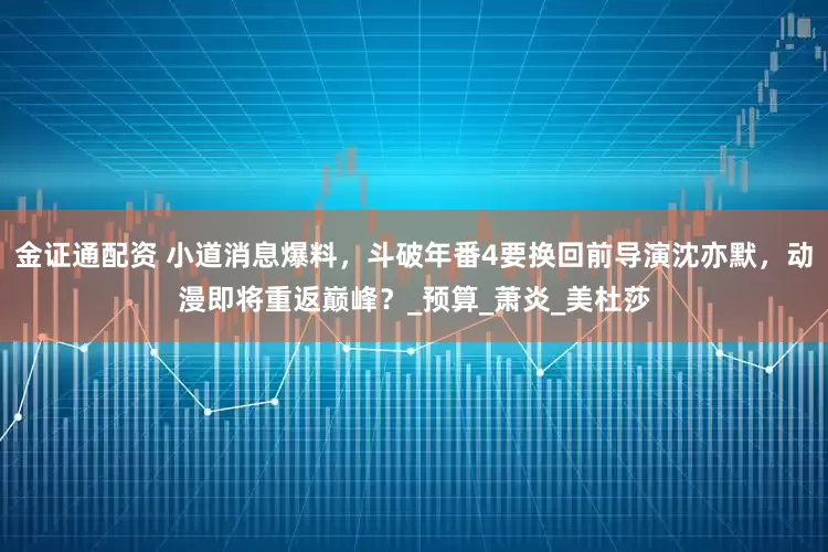 金证通配资 小道消息爆料，斗破年番4要换回前导演沈亦默，动漫即将重返巅峰？_预算_萧炎_美杜莎