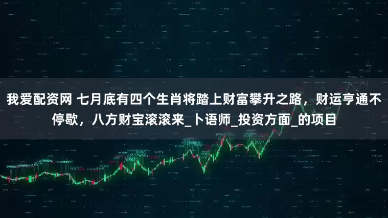 我爱配资网 七月底有四个生肖将踏上财富攀升之路，财运亨通不停歇，八方财宝滚滚来_卜语师_投资方面_的项目