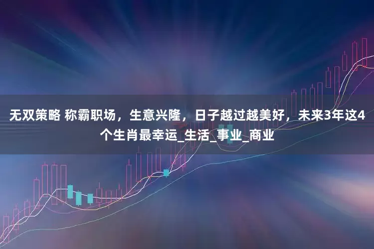 无双策略 称霸职场，生意兴隆，日子越过越美好，未来3年这4个生肖最幸运_生活_事业_商业
