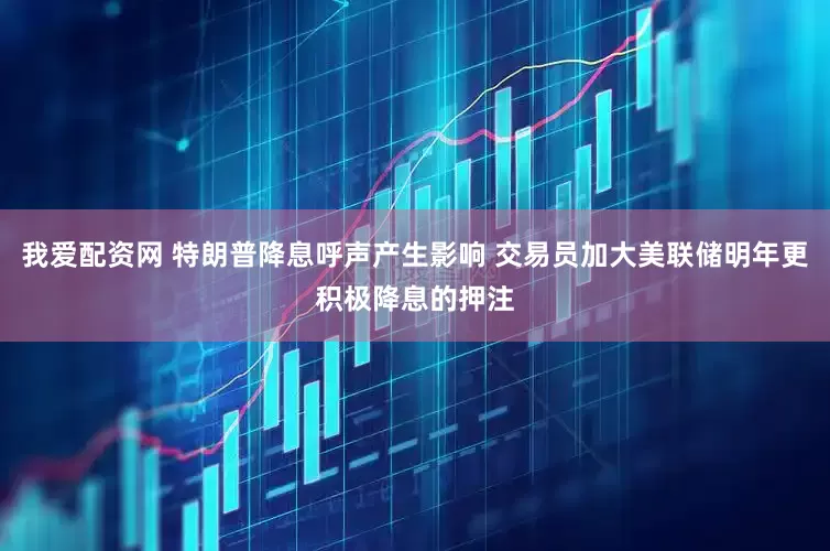 我爱配资网 特朗普降息呼声产生影响 交易员加大美联储明年更积极降息的押注