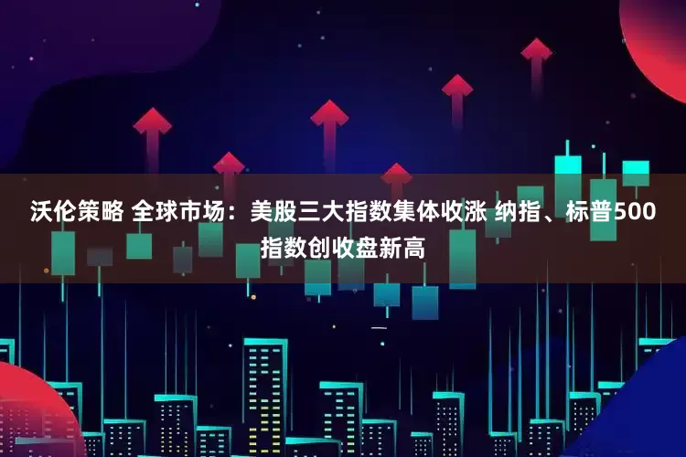 沃伦策略 全球市场：美股三大指数集体收涨 纳指、标普500指数创收盘新高
