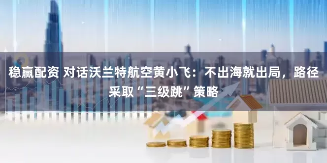 稳赢配资 对话沃兰特航空黄小飞：不出海就出局，路径采取“三级跳”策略
