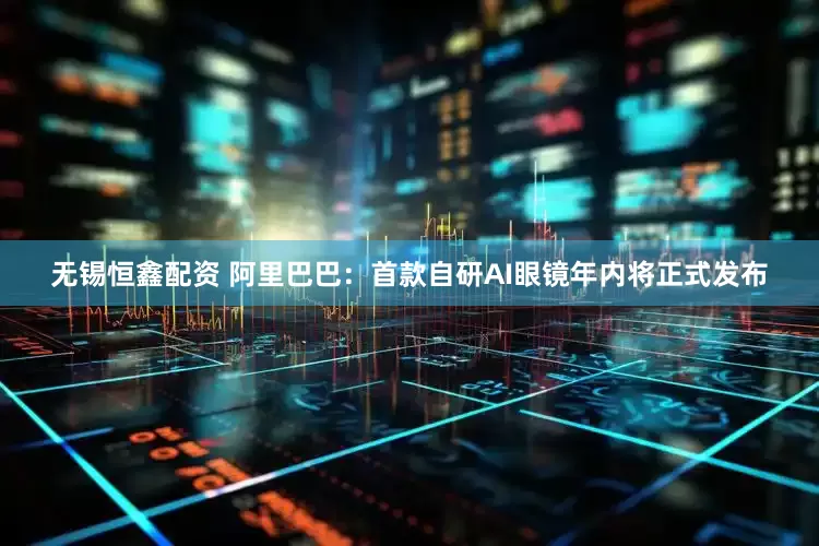 无锡恒鑫配资 阿里巴巴：首款自研AI眼镜年内将正式发布