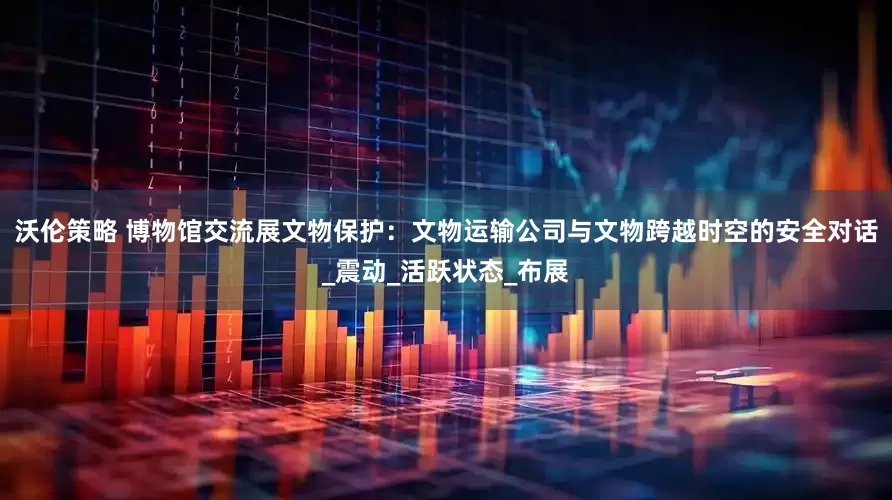 沃伦策略 博物馆交流展文物保护：文物运输公司与文物跨越时空的安全对话_震动_活跃状态_布展