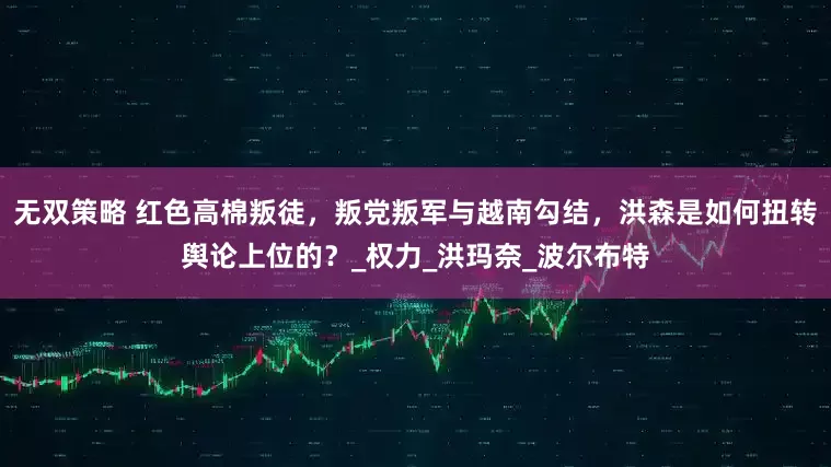无双策略 红色高棉叛徒，叛党叛军与越南勾结，洪森是如何扭转舆论上位的？_权力_洪玛奈_波尔布特