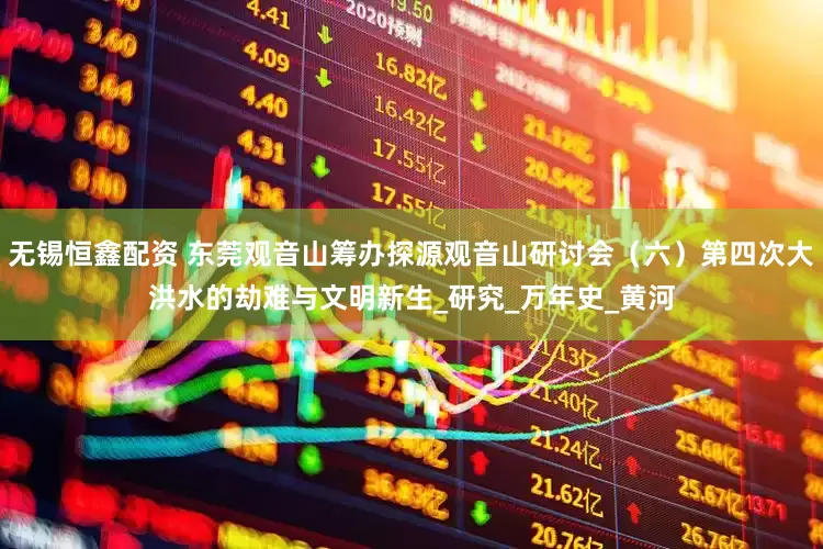 无锡恒鑫配资 东莞观音山筹办探源观音山研讨会（六）第四次大洪水的劫难与文明新生_研究_万年史_黄河