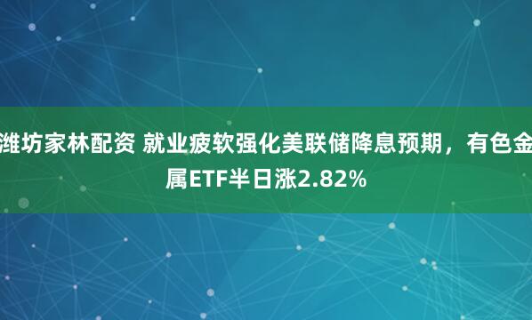 潍坊家林配资 就业疲软强化美联储降息预期，有色金属ETF半日涨2.82%
