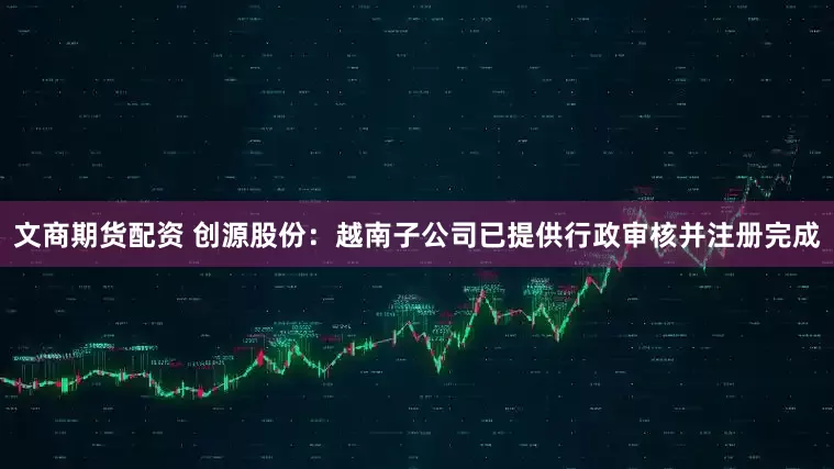 文商期货配资 创源股份：越南子公司已提供行政审核并注册完成