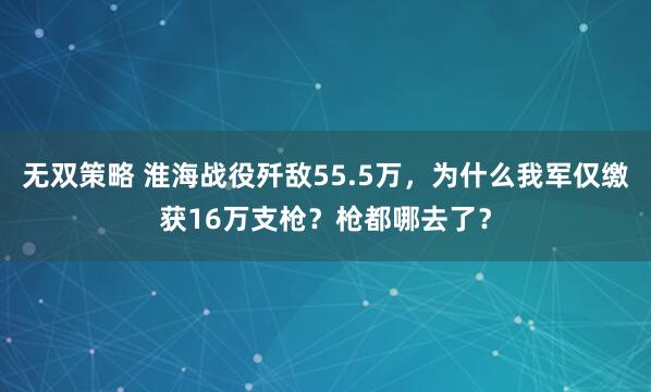 无双策略 淮海战役歼敌55.5万，为什么我军仅缴获16万支枪？枪都哪去了？