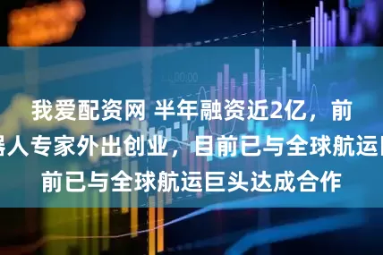 我爱配资网 半年融资近2亿，前追觅人形机器人专家外出创业，目前已与全球航运巨头达成合作