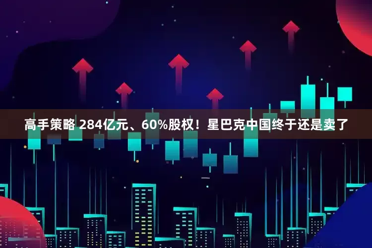 高手策略 284亿元、60%股权！星巴克中国终于还是卖了