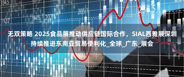 无双策略 2025食品展推动供应链国际合作,SIAL西雅展深圳持续推进东南亚贸易便利化_全球_广东_展会