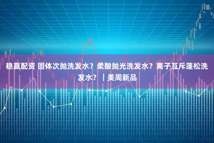 稳赢配资 固体次抛洗发水?柔酸抛光洗发水?离子互斥蓬松洗发水?|美周新品