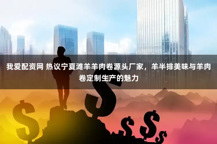 我爱配资网 热议宁夏滩羊羊肉卷源头厂家，羊半排美味与羊肉卷定制生产的魅力